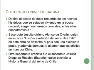 Cultura colonial: LiteraturaDebido al deseo de dejar recuerdo de los hechos históricos que se estaban viviendo en la época colonial, surgen numerosos cronistas, entre ellos encontramos a :Sacerdote Jesuita chileno Alonso de Ovalle, quien en su obra “Histórica relación del reino de Chile”, en esta obra se describe el país con una excelente prosa, y además demuestra el amor que los criollos sentían por Chile.Otro importante cronista fue el sacerdote Jesuita Diego de Rosales (Español) quien escribió la Historia General del reino de Chile.