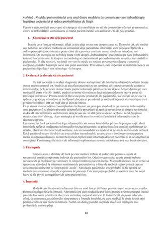10
vorbind . Modelul parteneriatului este unul dintre modelele de comunicare care îmbunătățește
îngrijirea pacientului și reduce probabilitatea de litigii.
Pentru a ajuta medicii practicanți să câștige și să consolideze un stil de comunicare eficient și personal și,
astfel, să îmbunătățim comunicarea și relația pacient-medic, am adunat o listă de pași practici.
1. Evaluează ce știe deja pacientul
Înainte de a furniza informații, aflați ce știe deja un pacient despre starea sa. De multe ori, alți medici
sau furnizori de servicii medicale au comunicat deja pacientului informații, care pot avea efectul de a
colora percepțiile pacientului și poate chiar de a provoca confuzie atunci când sunt introduse noi
informații. De exemplu, un nefrolog poate vorbi despre „îmbunătățirea” pacientului pe baza îmbunătățirii
testelor funcției renale, în timp ce un cardiolog se concentrează pe cardiomiopatia severă și ireversibilă a
pacientului. În alte scenarii, pacienții vor veni la medic cu noțiuni preconcepute despre o anumită
afecțiune, probabil bazată pe surse mai puțin autoritare. Prin urmare, este important să stabilim ceea ce un
pacient înțelege deja - sau neînțelege - la început.
2. Evaluează ce dorește să știe pacientul
Nu toți pacienții cu același diagnostic doresc același nivel de detaliu în informațiile oferite despre
starea sau tratamentul lor. Studiile au clasificat pacienții pe un continuu de comportament de căutare a
informațiilor, de la cei care doresc foarte puține informații până la cei care doresc fiecare detaliu pe care
medicul îl poate oferi30. Astfel, medicii ar trebui să evalueze dacă pacientul dorește sau va putea să
înțeleagă, informație. Pentru medicul fără cunoștințe prealabile ale pacientului, acest nivel de nevoie va
apărea cu grade pe măsură ce se desfășoară discuția și pe măsură ce medicul încearcă să sintetizeze și să
prezinte informații într-un mod clar și ușor de înțeles.
Ca și atunci când se obține consimțământul informat, un prim pas standard în prezentarea informațiilor
unui pacient ar fi să descrie riscurile și beneficiile procedurii și apoi să permită pur și simplu pacientului
să decidă câte informații suplimentare dorește sau nu. în altă parte a acestei secțiuni, acest pas poate
necesita întrebări directe, tăceri strategice și verificarea frecventă a faptului că informațiile sunt în
realitate cuprinse.
Un semn clar dacă pacientul înțelege informațiile este natura întrebărilor pe care le pun pacienții; dacă
întrebările reflectă înțelegerea informațiilor tocmai prezentate, se poate justifica un nivel suplimentar de
detaliu. Dacă întrebările reflectă confuzie, este recomandabil ca medicul să revină la informațiile de bază.
Dacă pacientul nu are întrebări sau este evident inconfortabil, aceasta este o bună oportunitate pentru
medic să oprească discuția, să întrebe în mod explicit câte informații dorește pacientul și să se adapteze în
consecință. Continuarea furnizării de informații suplimentare nu este întotdeauna cea mai bună abordare.
3. Fii empatic
Empatia este o abilitate de bază pe care medicii trebuie să o dezvolte pentru a-i ajuta să
recunoască emoțiile exprimate indirect ale pacienților lor. Odată recunoscute, aceste emoții trebuie
recunoscute și explorate în continuare în timpul întâlnirii pacient-medic. Mai mult, medicii nu ar trebui să
ignore sau să reducă la minimum sentimentele pacienților cu o linie de anchetă redirecționată care se
concentrează neîncetat pe simptomele „reale”. Satisfacția pacientului este probabil să fie sporită de
medicii care recunosc emoțiile exprimate de pacienți. Este mai puțin probabil ca medicii care fac acest
lucru să fie priviți ca nepăsători de către pacienții lor.
4. Încetiniți
Medicii care furnizează informații într-un mod lent și deliberat permit timpul necesar pacienților
pentru a înțelege noile informații. Alte tehnici pe care medicii le pot folosi pentru a permite timpul includ
pauzele frecvente și întărirea tăcerii cu un limbaj corporal adecvat. O livrare lentă cu pauze adecvate
oferă, de asemenea, ascultătorului timp pentru a formula întrebări, pe care medicul le poate folosi apoi
pentru a furniza mai multe informații. Astfel, un dialog punctat cu pauze duce la o înțelegere mai
profundă de ambele părți.
 