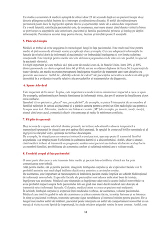 11
Un studiu a constatat că medicii așteaptă de obicei doar 23 de secunde după ce un pacient începe să-și
descrie plângerea șefului înainte de a întrerupe și redirecționa discuția. O astfel de redirecționare
prematură poate duce la îngrijorări apărute târziu și oportunități ratate de a aduna date importante
Ca o notă laterală, satisfacția pacientului este, de asemenea, mai mare atunci când durata vizitei la birou
se potrivește cu așteptările sale anterioare. pacientul și familia pacientului primesc și înțeleg pe deplin
informațiile. Permiterea acestui timp pentru tăcere, lacrimi și întrebări poate fi esențială
5. Păstrați-l simplu
Medicii ar trebui să evite angajarea în monologuri lungi în fața pacientului. Este mult mai bine pentru
medic să țină seama de afirmații scurte și explicații clare și simple. Cei care adaptează informațiile în
funcție de nivelul dorit de informații al pacientului vor îmbunătăți înțelegerea și vor limita suferința
emoțională. Este înțelept pentru medic să evite utilizarea jargonului ori de câte ori este posibil, în special
la pacienții vârstnici.
Un fapt important pe care trebuie să-l țină cont de medici este că, în Statele Unite, între 20% și 40%
dintre persoanele cu vârsta cuprinsă între 60 și 80 de ani nu au obținut diploma de liceu.36 La pacienții de
toate vârstele, un medic nu poate presupuneți înțelegerea riscurilor de tratament care sunt descrise cu
procente sau numere. Astfel de „abilități scăzute de calcul” ale pacienților necesită ca medicii să aibă grijă
deosebită în a evidenția riscurile relative ale procedurilor și tratamentelor de diagnostic.
6. Spune Adevărul
Este important să fii sincer. În plus, este important ca medicii să nu minimizeze impactul a ceea ce spun.
De exemplu, eufemismele pot înmuia furnizarea de informații triste, dar pot fi extrem de înșelătoare și pot
crea confuzie.
Spunând că un pacient a „plecat” sau „ne-a părăsit”, de exemplu, ar putea fi interpretat de un membru al
familiei neliniștit în sensul că pacientul și-a părăsit camera pentru a primi un film radiologic sau pentru a
fi supus unui test. Alternativ, medicii care folosesc cuvinte „M” (de exemplu, pe moarte, morți, morți),
atunci când este cazul, comunică efectiv circumstanța și reduc la minimum confuzia.
7. Fii plin de speranță
Deși nevoia de a spune adevărul rămâne primară, nu trebuie subestimată valoarea terapeutică a
transmiterii speranței în situații care pot apărea fără speranță. În special în contextul bolilor terminale și al
îngrijirii la sfârșitul vieții, speranța nu trebuie descurajată.
De exemplu, în situații precum moartea iminentă a unui pacient, speranța poate fi transmisă familiei
asigurându-i că terapia poate fi eficientă în calmarea durerii și a disconfortului. Astfel, chiar și atunci
când medicii trebuie să transmită un prognostic sumbru unui pacient sau trebuie să discute același lucru
cu membrii familiei, posibilitatea de a promite confort și suferință minimă are o valoare reală.
8. Urmăriți corpul și fața pacientului
O mare parte din ceea ce este transmis între medic și pacient într-o întâlnire clinică are loc prin
comunicarea nonverbală.
Atât pentru medic, cât și pentru pacient, imaginile limbajului corpului și ale expresiilor faciale vor fi
probabil amintite mai mult după întâlnire decât orice amintire a cuvintelor rostite.
De asemenea, este important să recunoaștem că întâlnirea pacient-medic implică un schimb bidirecțional
de informații nonverbale. Expresiile faciale ale pacienților sunt adesea indicatori buni de tristețe,
îngrijorare sau anxietate. Medicul care răspunde cu îngrijorare adecvată la aceste indicii nonverbale va
avea probabil impact asupra bolii pacientului într-un grad mai mare decât medicul care dorește să
transmită strict informații factuale. Cel puțin, medicul atent va avea un pacient mai mulțumit.
În schimb, limbajul corpului și expresia feței medicului vorbesc, de asemenea, volume pacientului.
Medicul care intră în grabă în sala de examinare cu câteva minute târziu, ia notițe furioase și se întoarce
în timp ce pacientul vorbește, transmite aproape sigur nerabdarea și interesul minim pentru pacient. De-a
lungul mai multor astfel de întâlniri, pacientul poate interpreta un astfel de comportament nonverbal ca un
mesaj că vizita sa este lipsită de importanță, în ciuda oricăror asigurări rostite în sens contrar. Astfel, este
 