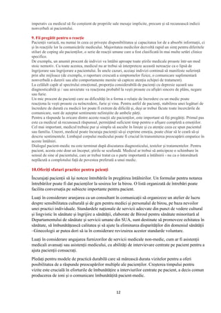 12
imperativ ca medicul să fie conștient de propriile sale mesaje implicite, precum și să recunoască indicii
nonverbali ai pacientului.
9. Fii pregătit pentru o reacție
Pacienții variază, nu numai în ceea ce privește disponibilitatea și capacitatea lor de a absorbi informații, ci
și în reacțiile lor la comunicările medicului. Majoritatea medicilor dezvoltă rapid un simț pentru diferitele
stiluri de coping ale pacienților, o serie de reacții umane care a fost clasificată în mai multe setări clinice
specifice.
De exemplu, un anumit procent de indivizi va întâlni aproape toate știrile medicale proaste într-un mod
stoic nemotiv. Cu toate acestea, medicul nu ar trebui să interpreteze această nereacție ca o lipsă de
îngrijorare sau îngrijorare a pacientului. În unele cazuri, aceiași indivizi continuă să manifeste suferință
prin alte mijloace (de exemplu, o raportare crescută a simptomelor fizice, o comunicare suplimentară
nonverbală a durerii sau alte comportamente menite să capteze atenția echipei de tratament).
La celălalt capăt al spectrului emoțional, proporția considerabilă de pacienți cu depresie ușoară sau
diagnosticabilă și / sau anxietate va reacționa probabil la vești proaste cu afișări sincere de plâns, negare
sau furie.
Un mic procent de pacienți care au dificultăți în a forma o relație de încredere cu un medic poate
reacționa la vești proaste cu neîncredere, furie și vina. Pentru astfel de pacienți, stabilirea unei legături de
încredere de durată cu medicii lor poate fi extrem de dificilă și, deși ar trebui făcute toate încercările de
comunicare, sunt de așteptat sentimente neliniștite de ambele părți.
Pentru a răspunde la oricare dintre aceste reacții ale pacienților, este important să fiți pregătiți. Primul pas
este ca medicul să recunoască răspunsul, permițând suficient timp pentru o afișare completă a emoțiilor.
Cel mai important, medicul trebuie pur și simplu să asculte în liniște și cu atenție ceea ce spun pacientul
sau familia. Uneori, medicul poate încuraja pacienții să-și exprime emoția, poate chiar să le ceară să-și
descrie sentimentele. Limbajul corpului medicului poate fi crucial în transmiterea preocupării empatice în
aceste întâlniri.
Dialogul pacient-medic nu este terminat după discutarea diagnosticului, testelor și tratamentelor. Pentru
pacient, acesta este doar un început; știrile se scufundă. Medicul ar trebui să anticipeze o schimbare în
sensul de sine al pacientului, care ar trebui tratat ca o parte importantă a întâlnirii - nu ca o întorsătură
neplăcută a complotului față de povestea preferată a unui medic.
10.Oferiți sfaturi practice pentru pcienți
Încurajați pacienții să își noteze întrebările în pregătirea întâlnirilor. Un formular pentru notarea
întrebărilor poate fi dat pacienților la sosirea lor la birou. O listă organizată de întrebări poate
facilita conversația pe subiecte importante pentru pacient.
Luați în considerare aranjarea ca un consultant în comunicații să organizeze un atelier de lucru
despre sensibilitatea culturală și de gen pentru medici și personalul de birou, pe baza nevoilor
unei practici individuale. Standardele naționale de servicii adecvate din punct de vedere cultural
și lingvistic în sănătate și îngrijire a sănătății, elaborate de Biroul pentru sănătate minoritară al
Departamentului de sănătate și servicii umane din SUA, sunt destinate să promoveze echitatea în
sănătate, să îmbunătățească calitatea și să ajute la eliminarea disparităților din domeniul sănătății
–Ginecologii ar putea dori să ia în considerare revizuirea acestor standarde voluntare.
Luați în considerare angajarea furnizorilor de servicii medicale non-medic, cum ar fi asistenții
medicali avansați sau asistenții medicului, cu abilități de intervievare centrate pe pacient pentru a
ajuta pacienții consacrați.
Pledați pentru modele de practică durabilă care să mărească durata vizitelor pentru a oferi
posibilitatea de a răspunde preocupărilor multiple ale pacienților. Creșterea timpului pentru
vizite este crucială în eforturile de îmbunătățire a interviurilor centrate pe pacient, a decis comun
producerea de ioni și o comunicare îmbunătățită pacient-medic.
 