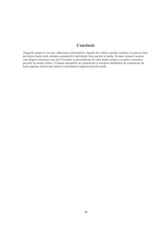 13
Concluzie
Alegerile simple în cuvinte, adâncimea informațiilor, tiparele de vorbire, poziția corpului și expresia feței
pot afecta foarte mult calitatea comunicării individuale între pacient și medic. În mare măsură, acestea
sunt alegeri conștiente care pot fi învățate și personalizate de către medic pentru a se potrivi anumitor
pacienți în situații clinice. Evitarea capcanelor de comunicare și ascuțirea abilităților de comunicare de
bază sugerate anterior pot ajuta la consolidarea legăturii pacient-medic.
 