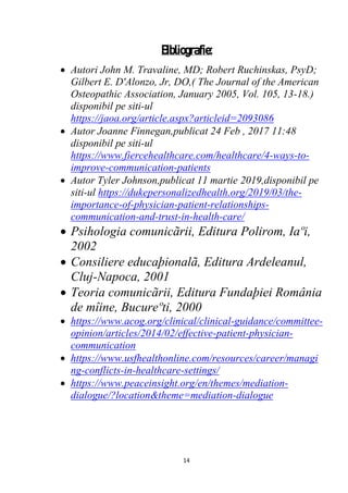 14
Bibliografie:
 Autori John M. Travaline, MD; Robert Ruchinskas, PsyD;
Gilbert E. D'Alonzo, Jr, DO,( The Journal of the American
Osteopathic Association, January 2005, Vol. 105, 13-18.)
disponibil pe siti-ul
https://jaoa.org/article.aspx?articleid=2093086
 Autor Joanne Finnegan,publicat 24 Feb , 2017 11:48
disponibil pe siti-ul
https://www.fiercehealthcare.com/healthcare/4-ways-to-
improve-communication-patients
 Autor Tyler Johnson,publicat 11 martie 2019,disponibil pe
siti-ul https://dukepersonalizedhealth.org/2019/03/the-
importance-of-physician-patient-relationships-
communication-and-trust-in-health-care/
 Psihologia comunicãrii, Editura Polirom, Iaºi,
2002
 Consiliere educaþionalã, Editura Ardeleanul,
Cluj-Napoca, 2001
 Teoria comunicãrii, Editura Fundaþiei România
de mîine, Bucureºti, 2000
 https://www.acog.org/clinical/clinical-guidance/committee-
opinion/articles/2014/02/effective-patient-physician-
communication
 https://www.usfhealthonline.com/resources/career/managi
ng-conflicts-in-healthcare-settings/
 https://www.peaceinsight.org/en/themes/mediation-
dialogue/?location&theme=mediation-dialogue
 