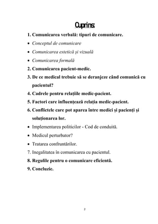 2
Cuprins:
1. Comunicarea verbală: tipuri de comunicare.
 Conceptul de comunicare
 Comunicarea estetică și vizuală
 Comunicarea formală
2. Comunicarea pacient-medic.
3. De ce medical trebuie să se deranjeze când comunică cu
pacientul?
4. Cadrele pentru relațiile medic-pacient.
5. Factori care influențează relația medic-pacient.
6. Conflictele care pot aparea între medici și pacienți și
soluționarea lor.
 Implementarea politicilor - Cod de conduită.
 Medicul perturbator?
 Tratarea confruntărilor.
7. Inegalitatea în comunicarea cu pacientul.
8. Regulile pentru o comunicare eficientă.
9. Concluzie.
 
