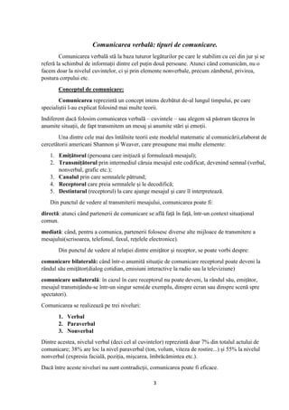 3
Comunicarea verbală: tipuri de comunicare.
Comunicarea verbală stă la baza tuturor legăturilor pe care le stabilim cu cei din jur și se
referă la schimbul de informații dintre cel puțin două persoane. Atunci când comunicăm, nu o
facem doar la nivelul cuvintelor, ci și prin elemente nonverbale, precum zâmbetul, privirea,
postura corpului etc.
Conceptul de comunicare:
Comunicarea reprezintă un concept intens dezbătut de-al lungul timpului, pe care
specialiștii l-au explicat folosind mai multe teorii.
Indiferent dacă folosim comunicarea verbală – cuvintele – sau alegem să păstram tăcerea în
anumite situații, de fapt transmitem un mesaj și anumite stări și emoții.
Una dintre cele mai des întâlnite teorii este modelul matematic al comunicării,elaborat de
cercetătorii americani Shannon și Weaver, care presupune mai multe elemente:
1. Emițătorul (persoana care inițiază și formulează mesajul);
2. Transmițătorul prin intermediul căruia mesajul este codificat, devenind semnal (verbal,
nonverbal, grafic etc.);
3. Canalul prin care semnalele pătrund;
4. Receptorul care preia semnalele și le decodifică;
5. Destintarul (receptorul) la care ajunge mesajul și care îl interpretează.
Din punctul de vedere al transmiterii mesajului, comunicarea poate fi:
directă: atunci când partenerii de comunicare se află față în față, într-un context situațional
comun.
mediată: când, pentru a comunica, partenerii folosesc diverse alte mijloace de transmitere a
mesajului(scrisoarea, telefonul, faxul, rețelele electronice).
Din punctul de vedere al relației dintre emițător și receptor, se poate vorbi despre:
comunicare bilaterală: când într-o anumită situație de comunicare receptorul poate deveni la
rândul său emițător(dialog cotidian, emisiuni interactive la radio sau la televiziune)
comunicare unilaterală: în cazul în care receptorul nu poate deveni, la rândul său, emițător,
mesajul transmițându-se într-un singur sens(de exemplu, dinspre ecran sau dinspre scenă spre
spectatori).
Comunicarea se realizează pe trei niveluri:
1. Verbal
2. Paraverbal
3. Nonverbal
Dintre acestea, nivelul verbal (deci cel al cuvintelor) reprezintă doar 7% din totalul actului de
comunicare; 38% are loc la nivel paraverbal (ton, volum, viteza de rostire...) și 55% la nivelul
nonverbal (expresia facială, poziția, mișcarea, îmbrăcămintea etc.).
Dacă între aceste niveluri nu sunt contradicţii, comunicarea poate fi eficace.
 