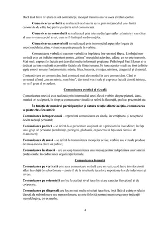4
Dacă însă între niveluri există contradicţii, mesajul transmis nu va avea efectul scontat.
Comunicarea verbală se realizează oral sau în scris, prin intermediul unei limbi
cunoscute de către toți participanții la actul comunicarii.
Comunicarea nonverbală se realizează prin intermediul gesturilor, al mimicii sau chiar
al unui sistem special creat, cum ar fi limbajul surdo-muților.
Comunicarea paraverbală se realizează prin intermediul aspectelor legate de
voce(modulație, ritm, volum) sau prin pauzele în vorbire.
Comunicarea verbală și cea non-verbală se împletesc într-un mod firesc. Limbajul non-
verbală este un indiciu important pentru „citirea” mesajului adevărat, adânc, ce ne este transmis.
Mai mult, expresiile faciale pot dezvălui multe informații prețioase. Psihologul Paul Ekman și-a
dedicat cariera studierii expresiilor faciale ale ființei umane.Pe baza acestor studii au fost definite
șapte emoții umane fundamentale: mânia, frica, bucuria, tristețea, uimirea, dezgustul și disprețul.
Contează ceea ce comunicăm, însă contează mai ales modul în care comunicăm. Când o
persoană afirmă „nu am nimic, sunt bine”, dar tonul vocii sale și expresia facială denotă tristețe,
ne va fi greu să o credem.
Comunicarea estetică și vizuală
Comunicarea estetică este realizată prin intermediul artei, fie că vorbim despre pictură, dans,
muzică ori sculptură, în timp ce comuncarea vizuală se referă la ilustrații, grafice, prezentări etc.
În funcție de numărul participanților și natura relației dintre aceștia, comunicarea
se poate clasifica astfel:
Comunicarea intrapersonală – reprezintă comunicarea cu sinele, iar emițătorul și receptorul
devin aceeași persoană;
Comunicarea publică – se referă la o prezentare susținută de o persoană în mod direct, în fața
unui grup de persoane (conferințe, prelegeri, pledoarii, expunerea în fața unei comisii de
examinare);
Comunicarea de masă – se referă la transmiterea mesajelor scrise, vorbite sau vizuale produse
de mass-media către un public;
Comunicarea în afaceri – are ca scop transmiterea unui mesaj pentru îndeplinirea unor sarcini
profesionale, în cadrul unor organizații formale.
Comunicarea formală
Comunicarea pe verticală este acea comunicare verbală care se realizează între interlocutorii
aflați în relații de subordonare – poate fi de la nivelurile ierarhice superioare la cele inferioare și
invers;
Comunicarea pe orizontală are loc la același nivel ierarhic și are caracter funcțional și de
cooperare;
Comunicarea pe diagonală are loc pe mai multe niveluri ierarhice, însă fără să existe o relație
directă de subordonare sau supraordonare; ea este folosită pentrutransmiterea unor indicații
metodologice, de exemplu;
 