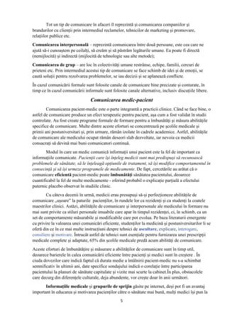 5
Tot un tip de comunicare în afaceri îl reprezintă și comunicarea companiilor și
brandurilor cu clienții prin intermediul reclamelor, tehnicilor de marketing și promovare,
relațiilor publice etc.
Comunicarea interpersonală – reprezintă comunicarea între două persoane, este cea care ne
ajută să-i cunoaștem pe ceilalți, să creăm și să păstrăm legăturile umane. Ea poate fi directă
(nemijlocită) și indirectă (mijlocită de tehnologie sau alte metode);
Comunicarea de grup – are loc în colectivități umane restrânse, echipe, familii, cercuri de
prieteni etc. Prin intermediul acestui tip de comunicare se face schimb de idei și de emoții, se
caută soluții pentru rezolvarea problemelor, se iau decizii și se aplanează conflicte.
În cazul comunicării formale sunt folosite canale de comunicare bine precizate și conturate, în
timp ce în cazul comunicării informale sunt folosite canale alternative, inclusiv discuțiile libere.
Comunicarea medic-pacient
Comunicarea pacient-medic este o parte integrantă a practicii clinice. Când se face bine, o
astfel de comunicare produce un efect terapeutic pentru pacient, așa cum a fost validat în studii
controlate. Au fost create programe formale de formare pentru a îmbunătăți și măsura abilitățile
specifice de comunicare. Multe dintre aceste eforturi se concentrează pe școlile medicale și
primii ani postuniversitari și, prin urmare, rămân izolate în cadrele academice. Astfel, abilitățile
de comunicare ale medicului ocupat rămân deseori slab dezvoltate, iar nevoia ca medicii
consacrați să devină mai buni comunicatori continuă.
Modul în care un medic comunică informații unui pacient este la fel de important ca
informațiile comunicate. Pacienții care își înțeleg medicii sunt mai predispuși să recunoască
problemele de sănătate, să le înțeleagă opțiunile de tratament, să își modifice comportamentul în
consecință și să își urmeze programele de medicamente. De fapt, cercetările au arătat că o
comunicare eficientă pacient-medic poate îmbunătăți sănătatea pacientului, deoarece
cuantificabil la fel de multe medicamente - oferind probabil o explicație parțială a efectului
puternic placebo observat în studiile clinic.
Cu câteva decenii în urmă, medicii erau presupuși să-și perfecționeze abilitățile de
comunicare „ușoare” la paturile pacienților, în rundele lor ca rezidenți și ca studenți la coatele
maestrilor clinici. Astăzi, abilitățile de comunicare și interpersonale ale medicului în formare nu
mai sunt privite ca stiluri personale imuabile care apar în timpul rezidenței, ci, în schimb, ca un
set de comportamente măsurabile și modificabile care pot evolua. Pe baza literaturii emergente
cu privire la valoarea unei comunicări eficiente, studenților la medicină și postuniversitarilor li se
oferă din ce în ce mai multe instrucțiuni despre tehnici de ascultare, explicare, interogare,
consiliere și motivare. Întrucât astfel de tehnici sunt esențiale pentru furnizarea unei prescripții
medicale complete și adaptate, 65% din școlile medicale predă acum abilități de comunicare.
Aceste eforturi de îmbunătățire și măsurare a abilităților de comunicare sunt în timp util,
deoarece barierele în calea comunicării eficiente între pacienți și medici sunt în creștere . În
ciuda dovezilor care indică faptul că durata medie a întâlnirii pacient-medic nu s-a schimbat
semnificativ în ultimii ani, date specifice sondajului indică o corelație între participarea
pacientului la planuri de sănătate capitulate și vizite mai scurte la cabinet.În plus, obstacolele
care decurg din diferențele culturale, deja abundente, vor crește doar în anii următori.
Informațiile medicale și grupurile de sprijin găsite pe internet, deși pot fi un avantaj
important în educarea și motivarea pacienților către o sănătate mai bună, mulți medici își pun la
 