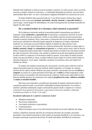 6
îndoială rolul tradițional ca fiind cei mai de încredere consilieri. Cu toate acestea, chiar și cererile
asociate cu timpul, limbajul și tehnologia - ca informații disponibile pe internet, care pot limita
oportunitățile față în față - nu sunt o scuză pentru neglijarea abilităților de comunicare ale cuiva.
În timpul întâlnirii tipice pacient-medic de 15 sau 20 de minute, medicul face alegeri
nuanțate în ceea ce privește cuvintele, întrebările, tăcerile, tonurile și expresiile faciale pe
care le alege. Aceste alegeri fie îmbunătățesc, fie scad nivelul general de excelență al prestării de
îngrijiri de către medic.
De ce medical trebuie să se deranjeze când comunică cu pacientul?
De la obținerea istoricului medical al pacientului până la transmiterea unui plan de
tratament, relația medicului cu pacientul său se bazează pe o comunicare eficientă. În aceste
întâlniri, ambele forme de comunicare verbale și nonverbale constituie această caracteristică
esențială a practicii medicale. Deși o mare parte a comunicării din aceste interacțiuni implică în
mod necesar schimbul de informații despre opțiunile de diagnostic și terapie, majoritatea
medicilor vor recunoaște că aceste întâlniri implică și căutarea de către pacient a unei
„conexiuni” sau a unei relații terapeutice de vindecare psihosocială. Pacientul cu relații rupte cu
familia, prietenii, colegii sau comunitatea în general, se va lupta adesea atunci când își descrie
boala și simptomele pentru prima dată. Contactul pacientului cu medicul său este adesea un prim
pas către reconectare. Prin urmare, este esențial ca medicul să asculte preocupările pacientului,
să ofere confort și vindecare și să încurajeze relația în general. Acest aspect al relației pacient-
medic este greu de definit și, totuși, cu puține îndoieli, poate fi găsit în centrul oricărei relații cu
adevărat terapeutice. Acest aspect vindecător constituie, de asemenea, baza unei îngrijiri de
sănătate de calitate.
În setările care implică comunicarea de vești proaste, mai ales atunci când nu există un
răspuns biomedical adecvat, forța unei astfel de relații terapeutice va fi testată, iar valoarea
acesteia devine rapid evidentă. Medicul care poate comunica vești proaste într-un mod direct și
compasiv nu numai că va ajuta pacientul să facă față, dar va întări și relația terapeutică, astfel
încât să reziste și să extindă și mai mult procesul de vindecare. Pentru acest cadru dificil au fost
descrise abilități specifice de comunicare care implică pregătirea în avans, validarea emoțiilor
și relația cu membrii familiei.
Mai larg și mai măsurabil, cercetările privind gradul de îngrijire utilizat de medici în
comunicarea pacient-medic s-au dovedit a îmbunătăți rezultatele pacientului. O revizuire a
studiilor controlate randomizate asupra comunicărilor pacient-medic a raportat că “calitatea
comunicării în porțiunile de interacțiune cu pacientul și discutarea maladiei a influențat
rezultatele pacienților în 16 din 21 de studii”.
Rezultatele influențate de o astfel de comunicare includ :
 Sănătatea emoțională;
 Rezolvarea simptomelor;
 Activitațile medicului și a pacientului;
 Controlul durerii;
 Măsuri fiziologice cum ar fi nivelul tensiunii arteriale sau nivelul zahărului din sânge.
Analiza a identificat elemente specifice de comunicare eficientă. De exemplu, anxietatea
pacienților a fost redusă la pacienții ai căror medici au încurajat întrebările și, de asemenea, i-au
încurajat să participe la procesul decizional. În studii individuale, abilitățile de comunicare
 