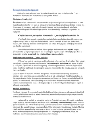 8
Încredere între medic și pacienți
„...„ Pacienții trebuie să poată avea încredere în medici cu viața și sănătatea lor ”, iar
menținerea încrederii este o orientare de bază pentru medici ...”
Birkhäuer și colab., 2017
Încrederea este o caracteristică fundamentală a relației medic-pacient. Pacienții trebuie să aibă
încredere că medicii lor vor lucra în interesul lor pentru a obține rezultate de sănătate optime. S-a
demonstrat că încrederea pacienților în medicii lor este mai importantă decât satisfacția
tratamentului în predicțiile aderării pacientului la recomandări și satisfacția lor generală cu
îngrijirea.
Conflictele care pot aparea între medici și pacienți și soluționarea lor
Conflictele dintr-un cadru medical pot varia de la dezacorduri de zi cu zi la controverse
majore care pot duce la litigii sau, în cazuri rare, chiar la violență. Acestea pot apărea între
medici, între medici și personal și între personal sau echipa de îngrijire a sănătății și pacientul
sau familia pacientului.
Indiferent de natura conflictelor, ele au aproape invariabil un efect negativ asupra
productivității și îngrijirii pacienților. Ele au un impact negativ asupra eficienței și pot duce la
comunicări greșite, moral slab și o rotație ridicată a personalului.
Implementarea politicilor - Cod de conduită
Cel mai bun mod de a gestiona conflictul este de a-l preveni sau de a-I reduce frecvența și
intensitatea. Aceasta înseamnă stabilirea unui cod de conduită profesional, nu numai în spital,
ci și ca parte a politicilor de practică de grup și a statutului personalului medical. Regulile clar
scrise și stabilite facilitează disciplina prin scoaterea personalității din situație, care este adesea la
baza conflictelor.
Codul ar trebui să includă o structură disciplinară astfel încât mecanismele și modelul de
trimitere către autoritatea superioară să fie înțelese de toți cei implicați. Toată lumea trebuie să
înțeleagă că există limite ferme pentru comportamentul inadecvat. Adesea, atunci când astfel de
politici au fost stabilite, conflictele ajung să fie rezolvate la niveluri inferioare înainte de a
implica mai mult personal și de a-i distrage atenția de la obiectivul general de îngrijire sigură și
eficientă a pacientului.
Medicul perturbator?
Sondajele efectuate de personalul medical indică faptul că aceștia percep adesea medicii ca fiind
o sursă principală de conflicte. Medicii au adesea personalități puternice dar puțină pregătire în
abilitățile interpersonale.
Asistentele și medicii se așteaptă și merită să fie tratați cu respect. Un medic perturbator
crește stresul și scade eficiența în mediul de lucru. Moralul și spiritul de echipă suferă, ceea ce
poate duce rapid la o echipă disfuncțională, comunicarea este slabă și membrii personalului rețin
informații din cauza fricii de a genera conflicte. Orice informație reținută poate fi vitală. Medicul
pierde sprijinul personalului și poate deveni izolat. În cazuri extreme, personalul poate să nu
asiste în mod corespunzător, să depună procese, să-l susțină pe pacient într-un proces de
malpraxis împotriva medicului sau chiar să saboteze practica.
 