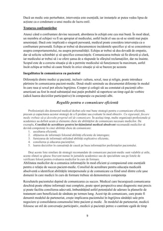 9
Dacă un medic este perturbator, intervenția este esențială, iar instanțele ar putea vedea lipsa de
acțiune ca o condonare a unui mediu de lucru ostil.
Tratarea confruntărilor
Atunci când o confruntare devine necesară, abordarea în echipă este cea mai bună. În mod ideal,
un membru al echipei va fi un apropiat al medicului, astfel încât el sau ea să se simtă mai puțin
amenințați. Dacă este implicată o singură persoană, medicul poate considera intervenția ca o
confruntare personală. Echipa ar trebui să documenteze incidentele specifice și să se concentreze
asupra comportamentului, nu asupra personalității. Echipa ar trebui să dea dovadă de empatie,
dar să solicite schimbări și să specifice consecințele. Comunicarea trebuie să fie directă și clară,
iar medicului ar trebui să i se ofere șansa de a răspunde la sfârșitul reclamațiilor, dar nu înainte.
Scopul este de a corecta situația și de a permite medicului să funcționeze la maximum, astfel
încât echipa ar trebui să caute binele în orice situație și să se bazeze pe aceasta
Inegalitatea în comunicarea cu pacientul
Diferențele dintre medici și pacienți, inclusiv cultura, sexul, rasa și religie, poate introduce
părtinire în comunicarea pacient-medic. Două studii seminale au documentat diferențe în modul
în care rasa și sexul pot afecta îngrijirea. Cooper și colegii săi au constatat că pacienții afro-
americani au fost în mod substanțial mai puțin probabil să raporteze un timp egal de vorbire
(adică luarea deciziilor participative) în comparație cu pacienții albi.
Regulile pentru o comunicare eficientă
Profesioniștii din domeniul medical dezbat cele mai bune strategii pentru o comunicare eficientă,
precum și capacitatea acestor strategii de a fi predate sau evaluate în mod obiectiv. Cu siguranță, fiecare
medic trebuie să-și dezvolte propriul stil de comunicare. În același timp, multe organizații profesionale și
academice au definit acum și elemente cheie ale abilităților de comunicare necesare medicilor. De
exemplu, Consiliul de acreditare pentru învățământul medical absolvent recomandă medicilor să
devină competenți în cinci abilități cheie de comunicare:
1. ascultarea eficientă;
2. obținerea de informații folosind abilități eficiente de interogare;
3. furnizarea de informații utilizând abilități explicative eficiente;
4. consilierea și educarea pacienților;
5. luarea deciziilor în cunoștință de cauză pe baza informațiilor preferințelor pacientului.
Deși aceste liste similare de strategii recomandate de comunicare pacient-medic sunt valabile și utile,
aceste sfaturi se găsesc frecvent numai în jurnalele academice sau de specialitate sau pe listele de
verificare folosit pentru evaluarea medicilor în curs de formare.
Abilitatea medicilor de a comunica informațiile în mod eficient și compasional este esențială
pentru o relație de succes pacient-medic. Consiliul de acreditare pentru educația medicală
absolventă a identificat abilitățile interpersonale și de comunicare ca fiind unul dintre cele șase
domenii în care medicii în curs de formare trebuie să demonstreze competența
Rezultatele pacientului depind de comunicarea cu succes. Medicul care încurajează comunicarea
deschisă poate obține informații mai complete, poate spori perspectiva unui diagnostic mai precis
și poate facilita consilierea adecvată, îmbunătățind astfel potențialul de aderare la planurile de
tratament care beneficiază de sănătate pe termen lung. Acest tip de comunicare, care poate fi
denumit modelul de parteneriat, crește implicarea pacientului în îngrijirea sănătății sale prin
negociere și consolidarea consensului între pacient și medic . În modelul de parteneriat, medicii
folosesc un stil de conversație participativ, medicii și pacienții petrec o cantitate egală de timp
 