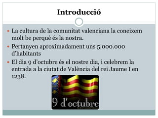 Introducció
 La cultura de la comunitat valenciana la coneixem
molt be perquè és la nostra.
 Pertanyen aproximadament uns 5.000.000
d’habitants
 El dia 9 d’octubre és el nostre dia, i celebrem la
entrada a la ciutat de València del rei Jaume I en
1238.
 