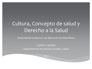 Cultura, Concepto de salud y
Derecho a la Salud
Repensando la salud en una época de incertidumbres
Leandro Lepratte
Departamento de ciencias sociales y salud
UP 2
 
