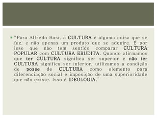  “Para Alfredo Bosi, a CULTURA é alguma coisa que se 
faz, e não apenas um produto que se adquire. É por 
isso que não tem sentido comparar CULTURA 
POPULAR com CULTURA ERUDITA. Quando afirmamos 
que ter CULTURA significa ser superior e não ter 
CULTURA significa ser inferior, utilizamos a condição 
de posse de CULTURA como elemento para 
diferenciação social e imposição de uma superioridade 
que não existe. Isso é IDEOLOGIA.” 
