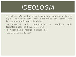 IDEOLOGIA 
 as ideias não podem nem devem ser tomadas pelo seu 
significado manifesto, mas analisadas em termos das 
forças que estão por trás delas; 
 responsável pela manutenção e também pela 
transformação do STATUS QUO; 
 derivam das percepções sensoriais; 
 ideia falsa ou ilusão; 
 