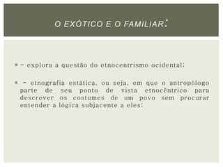 O EXÓTICO E O FAMILIAR: 
 - explora a questão do etnocentrismo ocidental; 
 - etnografia estática, ou seja, em que o antropólogo 
parte de seu ponto de vista etnocêntrico para 
descrever os costumes de um povo sem procurar 
entender a lógica subjacente a eles; 
 