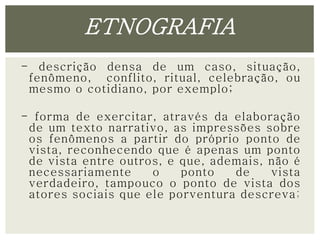 ETNOGRAFIA 
- descrição densa de um caso, situação, 
fenômeno, conflito, ritual, celebração, ou 
mesmo o cotidiano, por exemplo; 
- forma de exercitar, através da elaboração 
de um texto narrativo, as impressões sobre 
os fenômenos a partir do próprio ponto de 
vista, reconhecendo que é apenas um ponto 
de vista entre outros, e que, ademais, não é 
necessariamente o ponto de vista 
verdadeiro, tampouco o ponto de vista dos 
atores sociais que ele porventura descreva; 
 