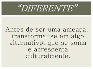 “DIFERENTE” 
Antes de ser uma ameaça, 
transforma-se em algo 
alternativo, que se soma 
e acrescenta 
culturalmente. 
 