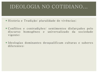 IDEOLOGIA NO COTIDIANO... 
 História e Tradição: pluralidade de vivências; 
 Conflitos e contradições: sentimentos disfarçados pelo 
discurso homogêneo e universalizado da sociedade 
vigente; 
 Ideologias dominantes desqualificam culturas e saberes 
diferentes; 
 