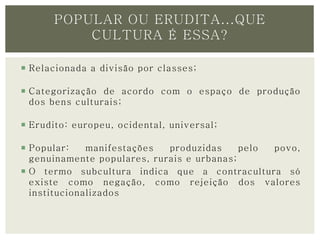 POPULAR OU ERUDITA...QUE 
CULTURA É ESSA? 
 Relacionada a divisão por classes; 
 Categorização de acordo com o espaço de produção 
dos bens culturais; 
 Erudito: europeu, ocidental, universal ; 
 Popular: manifestações produzidas pelo povo, 
genuinamente populares, rurais e urbanas; 
 O termo subcultura indica que a contracultura só 
existe como negação, como rejeição dos valores 
institucionalizados 
 