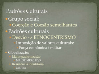 Grupo social:
 Coerção e Coesão semelhantes
Padrões culturais
 Desvio -> ETNOCENTRISMO
Imposição de valores culturais:
 Força econômica / militar
 Globalização:
 Maior padronização
 MAIOR MERCADO
 Resistência identitária
 conflito
 