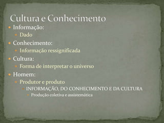  Informação:
 Dado
 Conhecimento:
 Informação ressignificada
 Cultura:
 Forma de interpretar o universo
 Homem:
 Produtor e produto
 INFORMAÇÃO, DO CONHECIMENTO E DA CULTURA
 Produção coletiva e assistemática
 