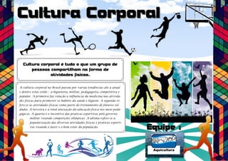 Culltura Corporall
Cultura corporal é tudo o que um grupo de
pessoas compartilham na forma de
atividades físicas.
A cultura corporal no Brasil passou por varias tendências até a atual
e dentre estas estão : a higienista, militar, pedagogista, competitiva e
popular. A primeira faz relação a influência da medicina nas ativida-des
físicas para promover os hábitos da saúde e higiene. A segunda re-fere-
se as atividades físicas como parte do treinamento de futuros sol-dados.
A terceira é a total anexação da educação física nos meio peda-gógicos.
A quarta é o incentivo das praticas esportivas pelo governo
militar visando competições olímpicas. A ultima refere-se a
popularização das diversas atividades físicas e praticas esporti-vas
visando o lazer e o bem estar da população. Equiipe ::