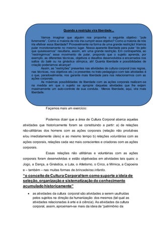 Quando a restrição vira liberdade...
Vamos imaginar que alguém nos proponha o seguinte objetivo: “pule
livremente”. Como a maioria de nós iria cumprir esse objetivo? Como a maioria de nós
iria efetivar essa liberdade? Provavelmente na forma de uma grande restrição! Iríamos
pular monotonamente no mesmo lugar. Nossa aparente liberdade para pular “do jeito
que quiséssemos” resultaria, assim, em uma grande restrição. Em contrapartida, ao
“restringirmos” esse movimento de pular, propondo que o sujeito aprenda, por
exemplo, as diferentes técnicas, objetivos e desafios desenvolvidos e encarnados nos
saltos do balé ou na ginástica olímpica, ah! Quanta liberdade e possibilidades de
criação poderíamos alcançar!
Assim, as “restrições” presentes nas atividades de cultura corporal (nas regras,
nas técnicas, nos objetivos etc.) e presentes no trato pedagógico com tais atividades é
o que, paradoxalmente, nos garante mais liberdade para nos relacionarmos com as
ações corporais.
As máximas possibilidades de liberdade com as ações corporais realizam-se
na medida em que o sujeito se aproprie daquelas atividades que lhe exijam
maximamente um auto-controle de sua conduta. Menos liberdade, aqui, vira mais
liberdade.
Façamos mais um exercício:
Podemos dizer que a área de Cultura Corporal abarca aquelas
atividades que historicamente foram se constituindo a partir: a) de relações
não-utilitárias dos homens com as ações corporais (relação não produtivas
e/ou imediatamente úteis) e ao mesmo tempo b) relações voluntárias com as
ações corporais, relações cada vez mais conscientes e criadoras com as ações
corporais.
Essas relações não utilitárias e voluntárias com as ações
corporais foram desenvolvidas e estão objetivadas em atividades tais quais: o
Jogo, a Dança, a Ginástica, a Luta, o Atletismo, o Circo, a Mímica, a Capoeira
e – também – nas muitas formas de brincadeiras infantis.
“o conceito de Cultura Corporaltem como suporte a ideia de
seleção,organização e sistematização do conhecimento
acumulado historicamente”
 as atividades da cultura corporal são atividades a serem usufruídas
pelos sujeitos na direção da humanização dos mesmos (tal qual as
atividades relacionadas à arte e à ciência). As atividades da cultura
corporal, assim, aproximam-se mais da ideia de “patrimônio da
 