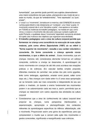 humanidade”, que permite (pode permitir) aos sujeitos desenvolverem
uma maior consciência de suas ações, planejando o seu modo de ser e
estar no mundo, do que de “entretenimento”, “livre expressão” ou “puro
prazer”.
 o “corpo” e o “movimento”, tomados em si mesmos, são CONDIÇÃO do ensino
na Educação Infantil e não diretamente um “conteúdo”, uma “área” a parte. O
movimento corporal não é uma “disciplina a parte”, mas aparece e se realiza
em TODAS as instâncias do trabalho pedagógico, na medida em que, como
vimos, o corpo e o movimento não são outra coisa que o próprio sujeito em
ação! Portanto, a qualidade desse “movimento” dependerá sempre da atividade
do sujeito (dos motivos e dos objetivos que organizam essa atividade).
 O trabalho pedagógico com a área de cultura corporal permite que
formemos na criança uma consciência na execução de suas ações
motoras, pois como afirma Zaporózhets (1987) ao se referir à
“forma superior de movimento”, ressalta o seu caráter voluntário e
consciente. De forma consciente a criança aprende novos
movimentos, o que a difere do animal. . Esses movimentos, que em
crianças menores são considerados elementar tornam-se um esforço
consciente, conforme a criança se desenvolve. A aprendizagem de
novos movimentos em crianças de até três anos acontece nas situações
práticas e de vivências. (Ex: executar tarefas simples propondo
diferentes maneiras de caminhar: nas pontas dos pés como gigantes,
lento como tartarugas, agachados, arrastar como jacaré, saltar como
sapo etc..). Nas crianças com idade entre 4 e 5 anos essa apropriação
vai se tornando cada vez mais consciente e independente de seu uso
prático e imediato. Já durante o ensino fundamental tais movimentos
podem ir se autonomizando cada vez mais e, assim, permitindo que as
crianças se relacionem com outros aspectos das atividades da cultura
corporal
 Consideramos que a área de conhecimento de cultura corporal deve
propiciar às crianças, numa perspectiva interdisciplinar, a
experienciação, apropriação e plurissignificação dos conteúdos
referentes às aprendizagens específicas da infância: alfabetização, arte
e movimento. Proporcionar assim uma gama de experiências para que
compreendam o mundo que a cercam pela ação dos movimentos e
gestos conscientes, significando e ressignificando suas vivências.
 