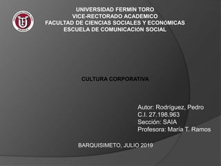 UNIVERSIDAD FERMÍN TORO
VICE-RECTORADO ACADEMICO
FACULTAD DE CIENCIAS SOCIALES Y ECONÓMICAS
ESCUELA DE COMUNICACIÓN SOCIAL
CULTURA CORPORATIVA
Autor: Rodríguez, Pedro
C.I. 27.198.963
Sección: SAIA
Profesora: María T. Ramos
BARQUISIMETO, JULIO 2019
 
