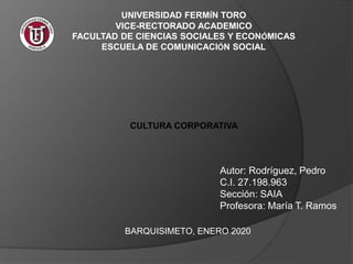UNIVERSIDAD FERMÍN TORO
VICE-RECTORADO ACADEMICO
FACULTAD DE CIENCIAS SOCIALES Y ECONÓMICAS
ESCUELA DE COMUNICACIÓN SOCIAL
CULTURA CORPORATIVA
Autor: Rodríguez, Pedro
C.I. 27.198.963
Sección: SAIA
Profesora: María T. Ramos
BARQUISIMETO, ENERO 2020
 