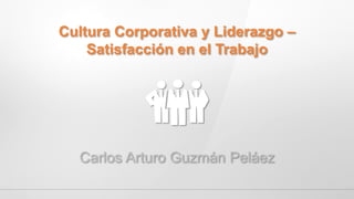 Cultura Corporativa y Liderazgo –
Satisfacción en el Trabajo
Carlos Arturo Guzmán Peláez
 
