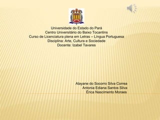 Universidade do Estado do Pará
Centro Universitário do Baixo Tocantins
Curso de Licenciatura plena em Letras – Língua Portuguesa
Disciplina: Arte, Cultura e Sociedade
Docente: Izabel Tavares
Alayane do Socorro Silva Correa
Antonia Ediana Santos Silva
Érica Nascimento Moraes
 