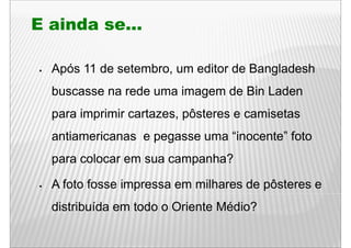 E ainda se...

  Após 11 de setembro, um editor de Bangladesh
  buscasse na rede uma imagem de Bin Laden
  para i
       imprimir cartazes, pôsteres e camisetas
           i i     t       ô t          i t
  antiamericanas e pegasse uma “inocente” foto
                                inocente
  para colocar em sua campanha?

  A foto fosse impressa em milhares de pôsteres e
  distribuída em todo o Oriente Médio?
 