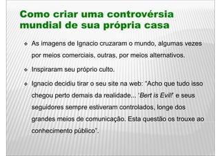 Como criar uma controvérsia
mundial de sua própria casa
  As imagens de Ignacio cruzaram o mundo, algumas vezes
  por meios comerciais, outras, por meios alternativos.

  Inspiraram seu próprio culto
                         culto.

  Ignacio decidiu tirar o seu site na web: “Acho q tudo isso
   g                                             que
  chegou perto demais da realidade... ‘Bert is Evil!’ e seus
  seguidores sempre estiveram controlados, longe dos
  g
  grandes meios de comunicação. Esta q
                           ç         questão os trouxe ao
  conhecimento público”.
 
