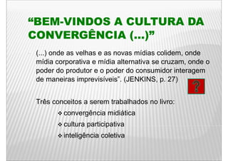 “BEM-VINDOS
“BEM VINDOS A CULTURA DA
CONVERGÊNCIA ( )”
              (...)
•   (...)
    ( ) onde as velhas e as novas mídias colidem onde
                                           colidem,
    mídia corporativa e mídia alternativa se cruzam, onde o
    poder do produtor e o poder do consumidor interagem
    de maneiras imprevisíveis”. (JENKINS, p. 27)


•   Três conceitos a serem trabalhados no livro:
            convergência midiática
            cultura participativa
            inteligência coletiva
 