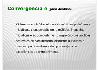 Convergência é            (para Jenkins)




   O fluxo de conteúdos através d múltiplas plataformas
     fl    d     t úd    t é de últi l       l t f
  midiáticas, a cooperação entre múltiplas indústrias
            ,      p ç                p
  midiáticas e ao comportamento migratório dos públicos
  dos meios de comunicação, dispostos a ir quase a
  qualquer parte em busca do tipo desejado de
  experiências de entretenimento.
 