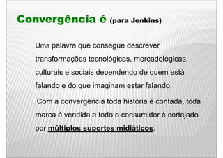 Convergência é          (para Jenkins)


  Uma palavra que consegue descrever
  transformações tecnológicas, mercadológicas,
  culturais e sociais d
    lt i         i i dependendo d quem está
                          d d de         tá
  falando e do que imaginam estar falando.

   Com a convergência toda história é contada, toda
               g
  marca é vendida e todo o consumidor é cortejado
  por múltiplos suportes midiáticos
                         midiáticos.
 