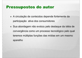 Pressupostos do autor

  A circulação de conteúdos depende fortemente da
  participação ativa dos consumidores

  Sua b d
  S abordagem não evoluiu pelo d t
               ã     l i    l destaque d idéi d
                                       da idéia de
  convergência como um p
        g              processo tecnológico p
                                       g    pelo q
                                                 qual
  teremos múltiplas funções das mídias em um mesmo
  aparelho
 