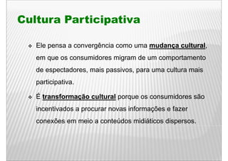 Cultura Participativa

   Ele pensa a convergência como uma mudança cultural
                                             cultural,
   em que os consumidores migram de um comportamento
   de espectadores, mais passivos, para uma cultura mais
   participativa.

   É transformação cultural porque os consumidores são
   incentivados a procurar novas i f
   i    ti d                     informações e f
                                         õ     fazer
   conexões em meio a conteúdos midiáticos dispersos.
 