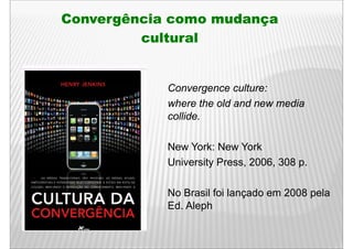 Convergência como mudança
         cultural


            Convergence culture:
            where the old and new media
            collide.

            New York: New York
            University Press, 2006, 308 p.
                     y      ,     ,     p

            No Brasil foi lançado em 2008 pela
            Ed. Aleph
 