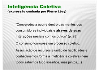 Inteligência Coletiva
(expressão cunhada por Pierre Lévy)
                              Lévy)



    “Convergência ocorre d t d mentes d
    “C      ê i          dentro das t dos
    consumidores individuais e através de suas
    interações sociais com os outros” (p. 28)

    O consumo tornou-se um processo coletivo.

    Associação de recursos e união de habilidades e
    conhecimentos forma a inteligência coletiva (nem
    todos sabemos tudo sozinhos, mas juntos....)
                       sozinhos      juntos )
 