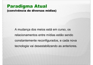 Paradigma Atual
(convivência de diversas mídias)




    A mudança dos meios está em c rso os
      m dança                   curso,
    relacionamentos entre mídias estão sendo
    constantemente reconfigurados, e cada nova
    tecnologia vai desestabilizando as anteriores.
 