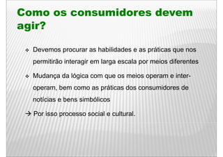 Como os consumidores devem
agir?

  Devemos procurar as habilidades e as p
          p                            práticas q nos
                                                que
  permitirão interagir em larga escala por meios diferentes

  Mudança da lógica com que os meios operam e inter-
  operam,
  operam bem como as práticas dos consumidores de
  notícias e bens simbólicos

  Por isso processo social e cultural.
 