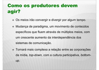 Como os produtores devem
        p
agir?
  Os meios irão convergir e divergir por algum tempo.

  Mudança de paradigma, um movimento de conteúdos
  específicos que fluem através de múltiplos meios, com
       ífi        fl     t é d      últi l     i
  um crescente aumento da interdependência dos
                                 p
  sistemas de comunicação.

  Tornará mais complexa a relação entre as corporações
  da mídia top do n com a c lt ra participati a bottom
     mídia, top-down,     cultura participativa, bottom-
  up.
 