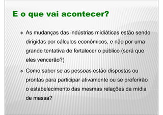 E o que vai acontecer?

   As mudanças das indústrias midiáticas estão sendo
   dirigidas por cálculos econômicos, e não por uma
   grande tentativa de fortalecer o público (será que
   eles vencerão?)

   Como saber se as pessoas estão dispostas ou
   prontas para participar ativamente ou se preferirão
   o estabelecimento das mesmas relações da mídia
   de massa?
 