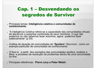 Cap. 1 – D
           C        Desvendando os
                          d d
             segredos de Survivor
●   Principais temas: Inteligência coletiva e comunidades de
    conhecimento.

●   “A inteligência Coletiva refere-se a capacidade das comunidades virtuais
    de alavancar a expertise combinada de seus membros. O que não
    podemos ou não sabemos fazer sozinhos, agora podemos fazer
    coletivamente” ( 54)
      l ti       t ” (p

●   Análise da atuação de comunidades de “Spoilers” (Survivor) , como um
                   ç                       p        (        )
    exemplo particular de comunidade de conhecimento.

●   O foco é, a partir dos exemplos das comunidades spoilers, analisar a
    ética e processo de resolução de problemas dentro de uma comunidade
    on-line.

●   Principais referências: Pierre Lévy e Peter Walsh.
 