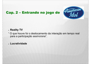 Cap. 2 – Entrando no jogo de
  p                  j g



 ● Reality TV
 “ O que houve foi o deslocamento da interação em tempo real
   para a participação assíncrona”.
             ti i   ã     í      ”

 ●   Lucratividade
     L    ti id d
 