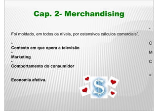Cap. 2- M
            C    2 Merchandising
                       h di i
                                                                        “
Foi moldado, em todos os níveis, por ostensivos cálculos comerciais”.

•                                                                       C
Contexto em que opera a televisão
            q    p
•                                                                       M
Marketing
•                                                                       C
Comportamento do consumidor

                                                                        =
Economia afetiva.
 