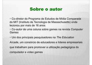Sobre o autor

  Co-diretor do Programa de Estudos de Mídia Comparada
do MIT (Instituto de Tecnologia de Massachusetts) onde
lecionou por mais de 16 anos
  Co-autor
  Co autor de uma coluna sobre games na revista Computer
Games
 Um dos principais pesquisadores na The Education
Arcade, um consórcio de educadores e líderes empresariais
      ,                                        p
que trabalham para promover a utilização pedagógica do
computador e vídeo games
 