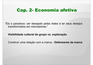 Cap. 2- Economia afetiva

“Eis o paradoxo: ser desejado pelas redes é ter seus desejos
  transformados em mercadorias.”

  Visibilidade cultural do grupo vs. exploração

  Construir uma relação com a marca - Defensores da marca
                    ç
 