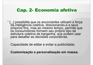 Cap. 2- Economia afetiva

“ [ ] possibilita que os anunciantes utilizem a força
  [...]
   da inteligência coletiva, direcionando-a a seus
   próprios fins, mas ao mesmo tempo, permite que
   os consumidores formem seu próprio tipo de
   estrutura coletiva de barganha, que podem usar
   para d
        desafiar as d i õ corporativas.
              fi     decisões          ti

  Capacidade d editar e evitar a publicidade;
  C    id d de dit        it       bli id d

  Customização e personalização em massa.
 